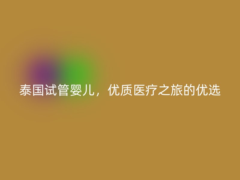 泰國試管嬰兒，優(yōu)質醫(yī)療之旅的優(yōu)選