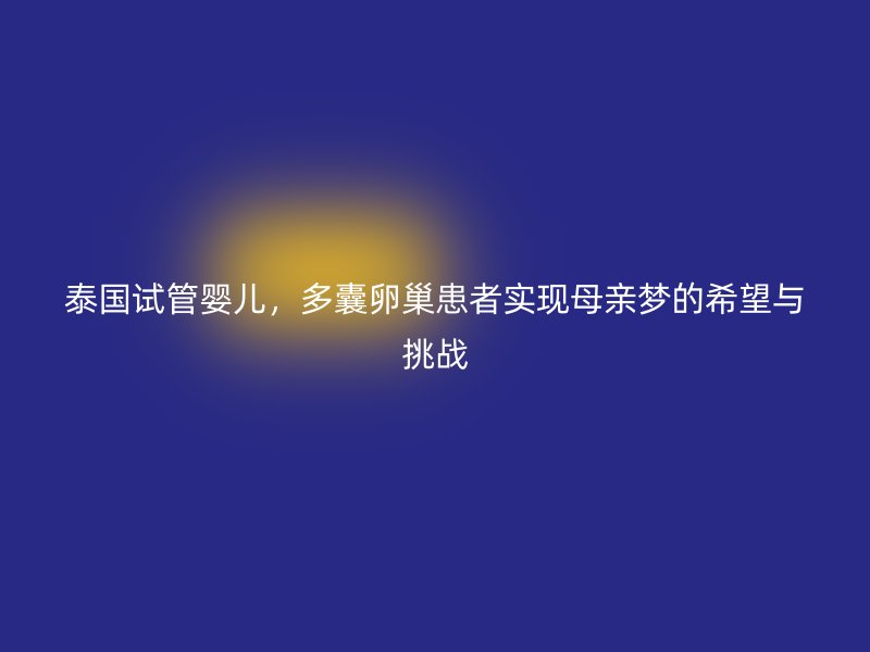 泰國試管嬰兒，多囊卵巢患者實現(xiàn)母親夢的希望與挑戰(zhàn)