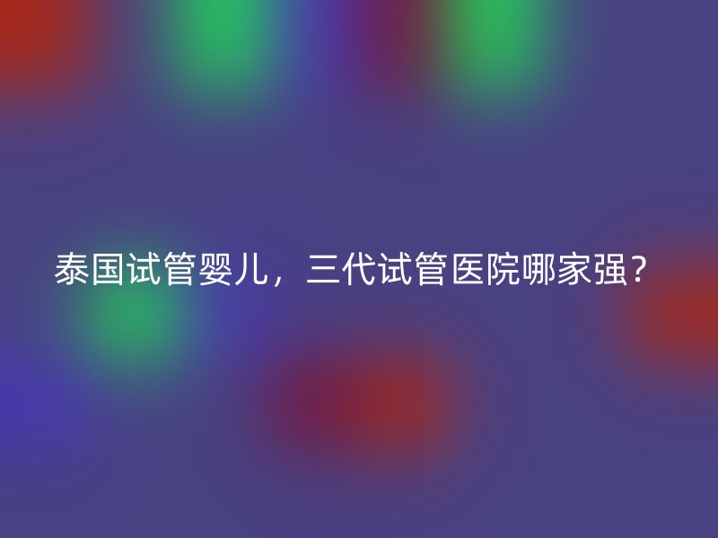 泰國試管嬰兒，三代試管醫(yī)院哪家強？