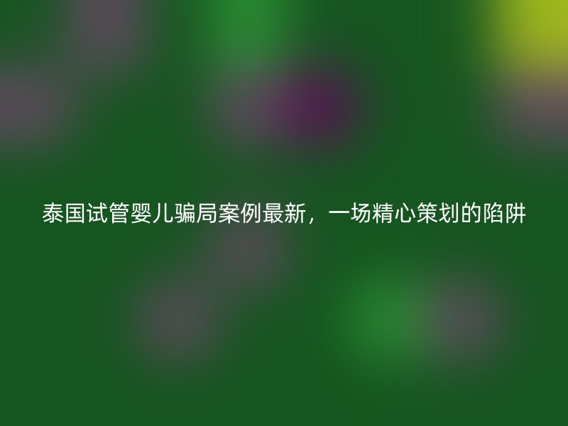 泰國(guó)試管嬰兒騙局案例最新，一場(chǎng)精心策劃的陷阱
