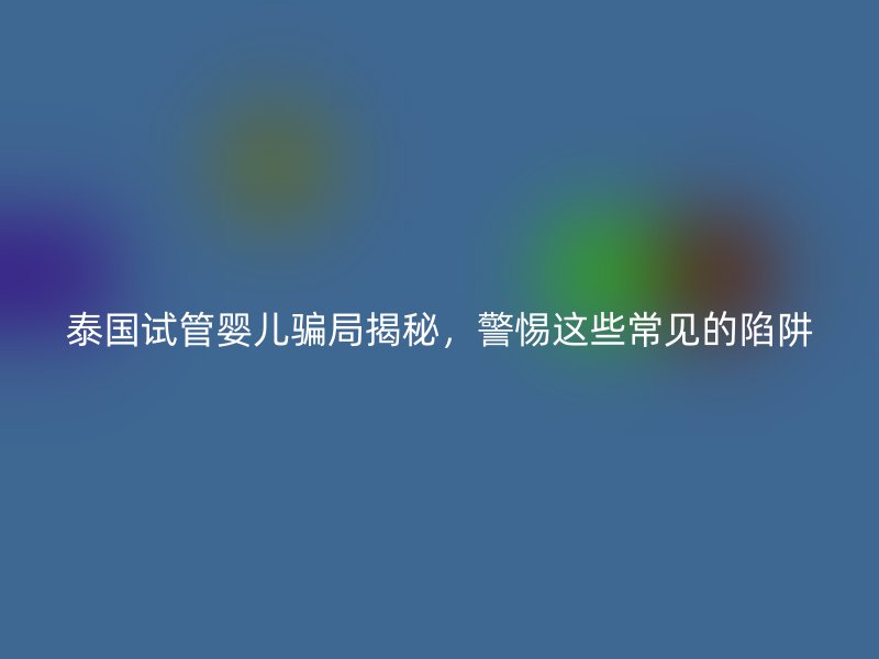 泰國(guó)試管嬰兒騙局揭秘，警惕這些常見(jiàn)的陷阱
